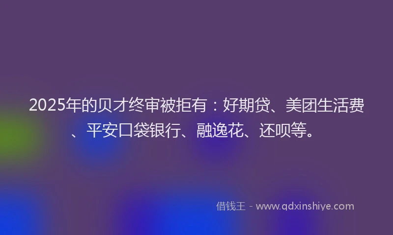 2025年的贝才终审被拒有：好期贷、美团生活费、平安口袋银行、融逸花、还呗等。