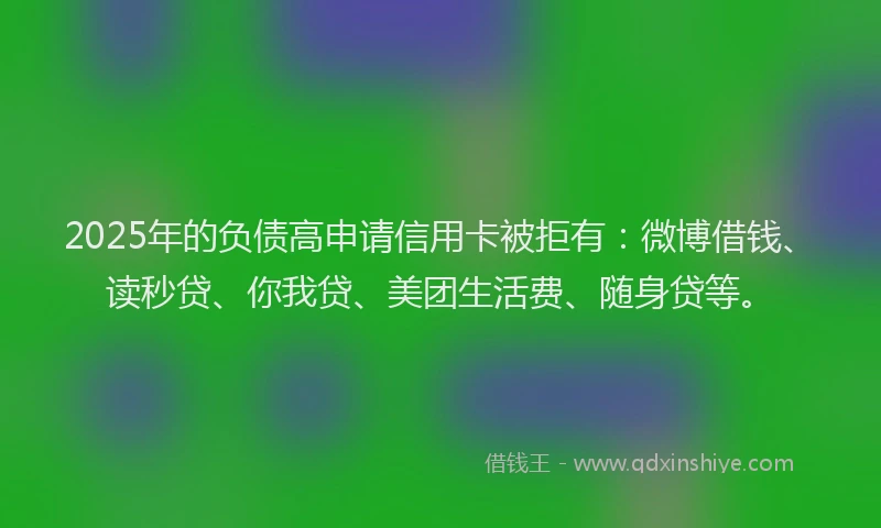 2025年的负债高申请信用卡被拒有：微博借钱、读秒贷、你我贷、美团生活费、随身贷等。