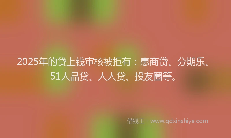 2025年的贷上钱审核被拒有：惠商贷、分期乐、51人品贷、人人贷、投友圈等。