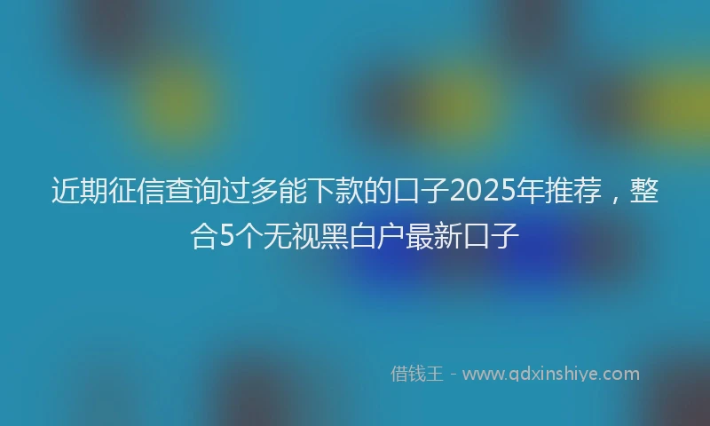 近期征信查询过多能下款的口子2025年推荐，整合5个无视黑白户最新口子