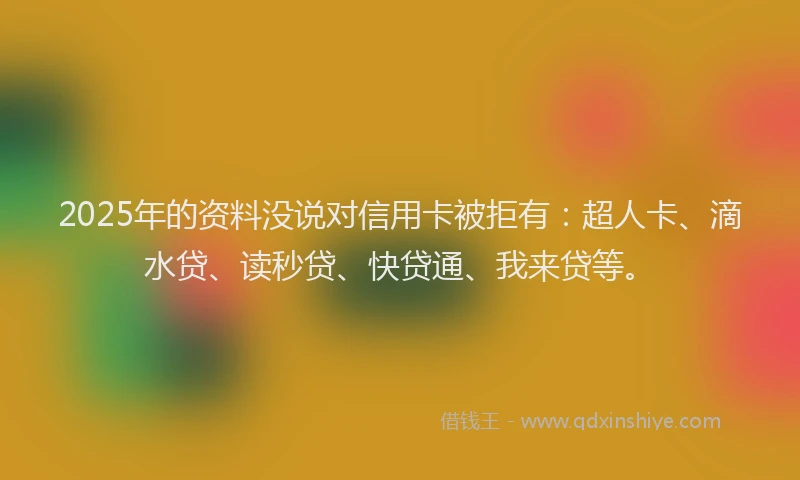 2025年的资料没说对信用卡被拒有：超人卡、滴水贷、读秒贷、快贷通、我来贷等。