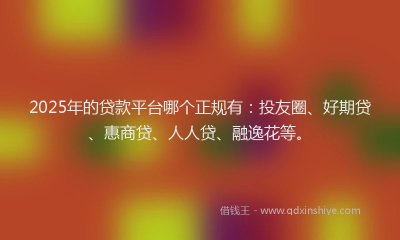 2025年的贷款平台哪个正规有：投友圈、好期贷、惠商贷、人人贷、融逸花等。