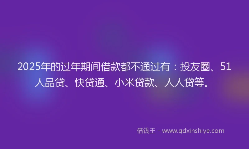 2025年的过年期间借款都不通过有：投友圈、51人品贷、快贷通、小米贷款、人人贷等。