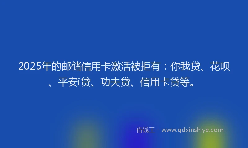 2025年的邮储信用卡激活被拒有：你我贷、花呗、平安i贷、功夫贷、信用卡贷等。