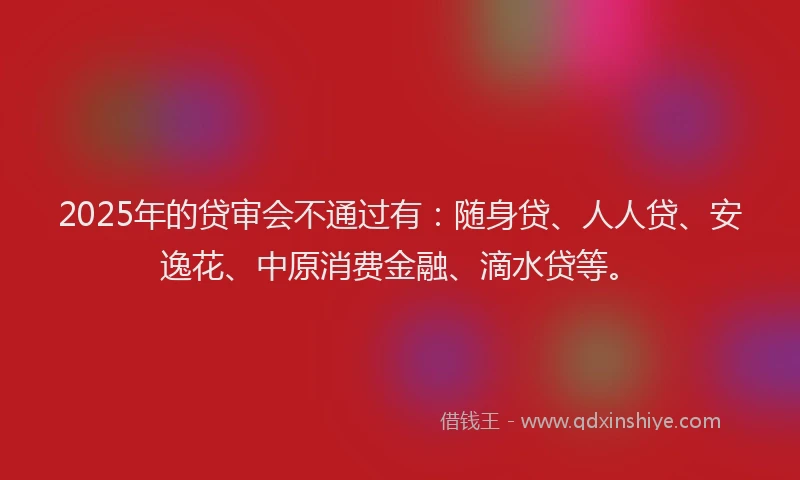 2025年的贷审会不通过有：随身贷、人人贷、安逸花、中原消费金融、滴水贷等。