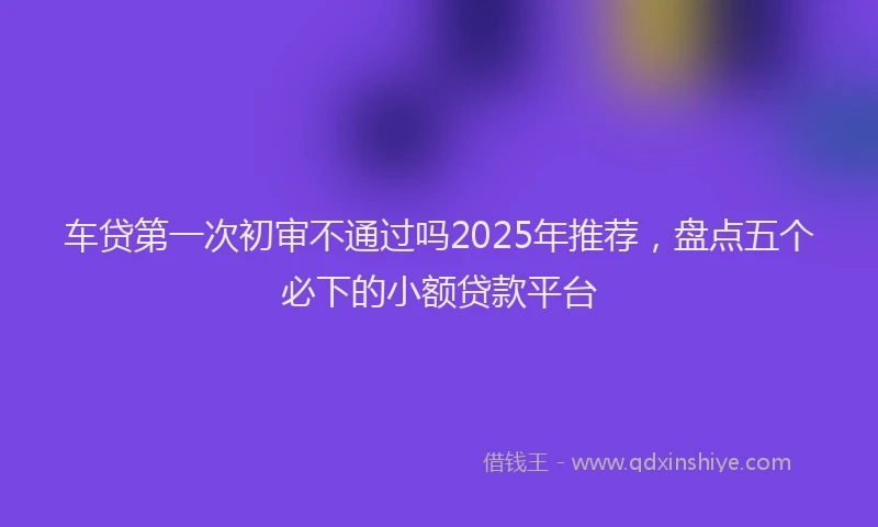 车贷第一次初审不通过吗2025年推荐，盘点五个必下的小额贷款平台