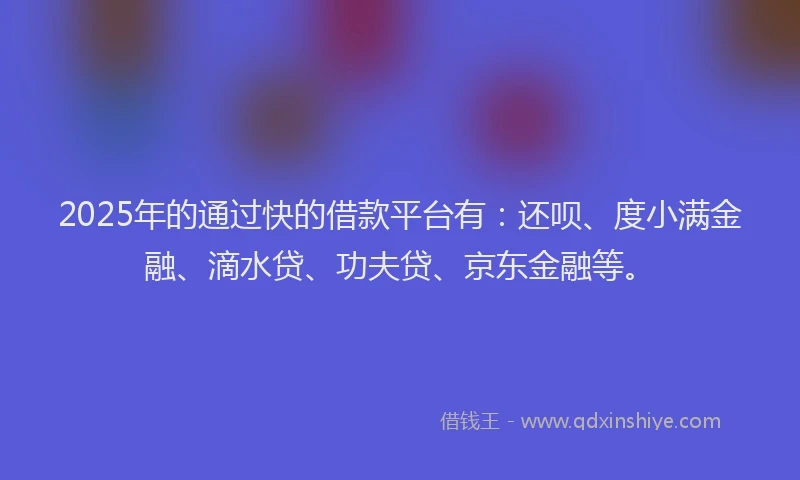 2025年的通过快的借款平台有：还呗、度小满金融、滴水贷、功夫贷、京东金融等。