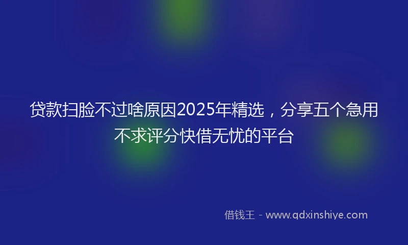 贷款扫脸不过啥原因2025年精选，分享五个急用不求评分快借无忧的平台