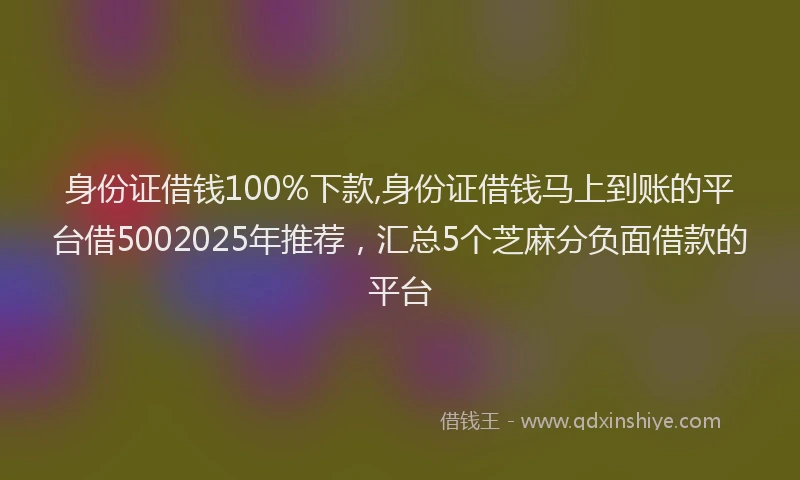 身份证借钱100%下款,身份证借钱马上到账的平台借5002025年推荐，汇总5个芝麻分负面借款的平台