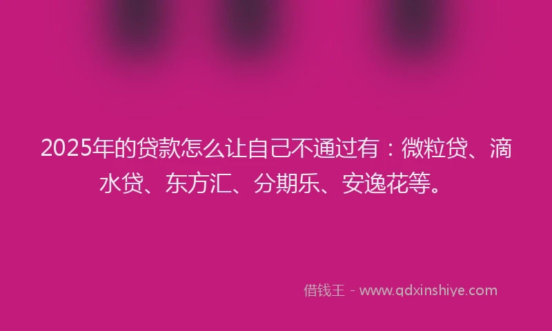 2025年的贷款怎么让自己不通过有：微粒贷、滴水贷、东方汇、分期乐、安逸花等。
