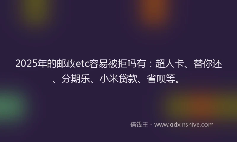 2025年的邮政etc容易被拒吗有：超人卡、替你还、分期乐、小米贷款、省呗等。
