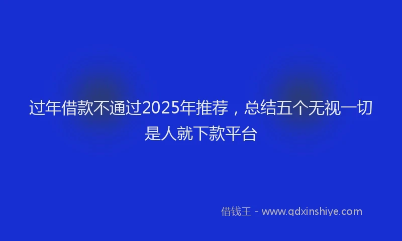 过年借款不通过2025年推荐，总结五个无视一切是人就下款平台