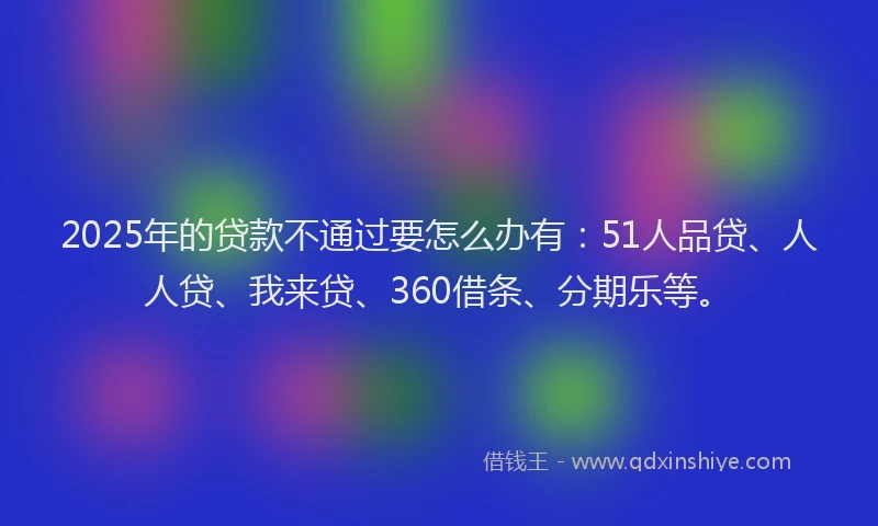 2025年的贷款不通过要怎么办有：51人品贷、人人贷、我来贷、360借条、分期乐等。