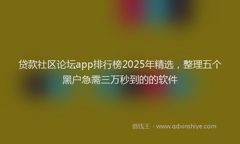 贷款社区论坛app排行榜2025年精选，整理五个黑户急需三万秒到的的软件