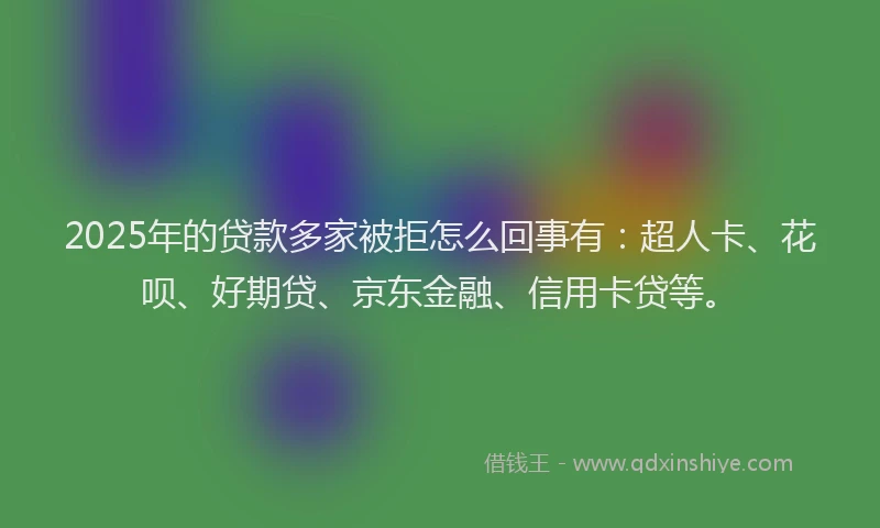 2025年的贷款多家被拒怎么回事有：超人卡、花呗、好期贷、京东金融、信用卡贷等。