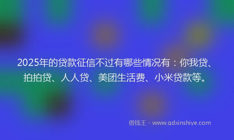 2025年的贷款征信不过有哪些情况有：你我贷、拍拍贷、人人贷、美团生活费、小米贷款等。