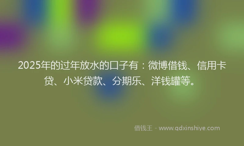 2025年的过年放水的口子有：微博借钱、信用卡贷、小米贷款、分期乐、洋钱罐等。