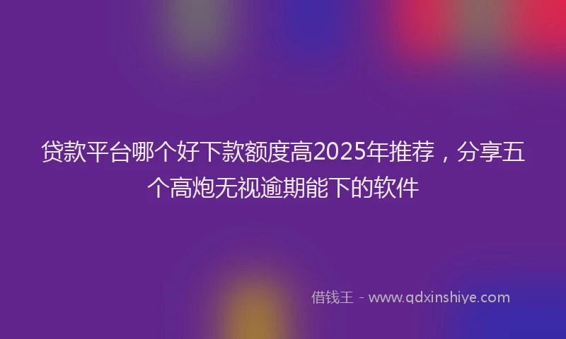 贷款平台哪个好下款额度高2025年推荐，分享五个高炮无视逾期能下的软件