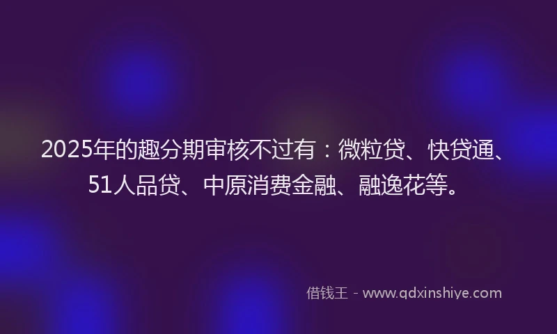 2025年的趣分期审核不过有：微粒贷、快贷通、51人品贷、中原消费金融、融逸花等。
