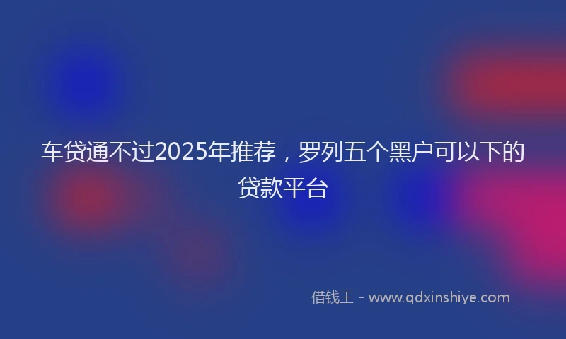车贷通不过2025年推荐，罗列五个黑户可以下的贷款平台