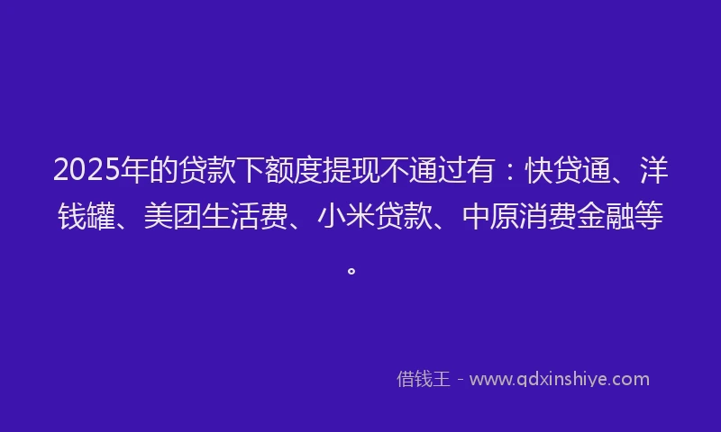 2025年的贷款下额度提现不通过有：快贷通、洋钱罐、美团生活费、小米贷款、中原消费金融等。