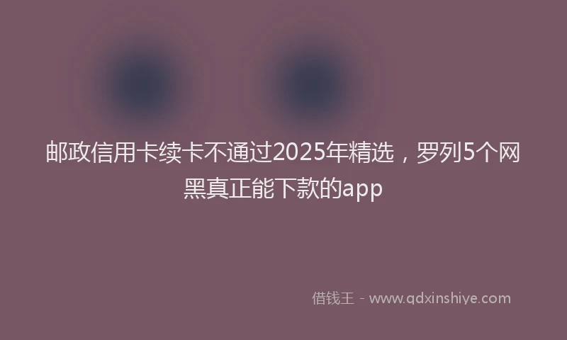 邮政信用卡续卡不通过2025年精选，罗列5个网黑真正能下款的app