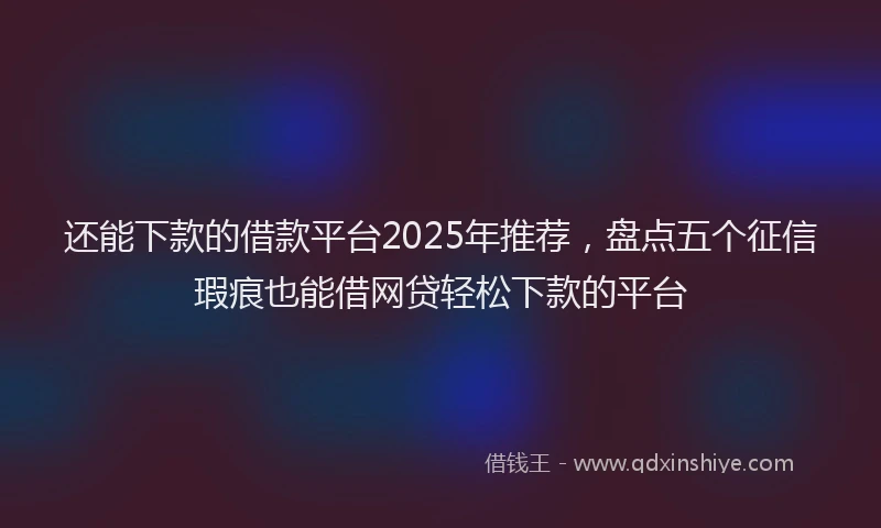 还能下款的借款平台2025年推荐，盘点五个征信瑕疵也能借网贷轻松下款的平台
