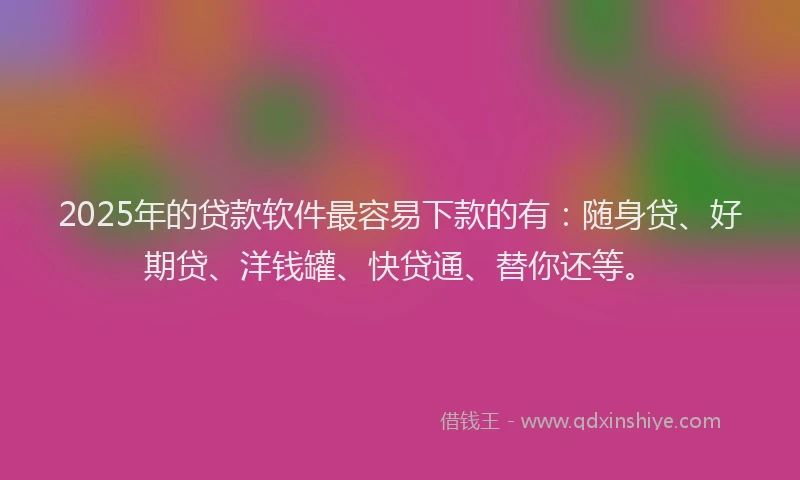 2025年的贷款软件最容易下款的有：随身贷、好期贷、洋钱罐、快贷通、替你还等。