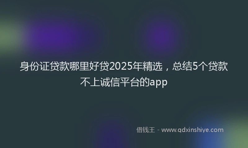 身份证贷款哪里好贷2025年精选，总结5个贷款不上诚信平台的app