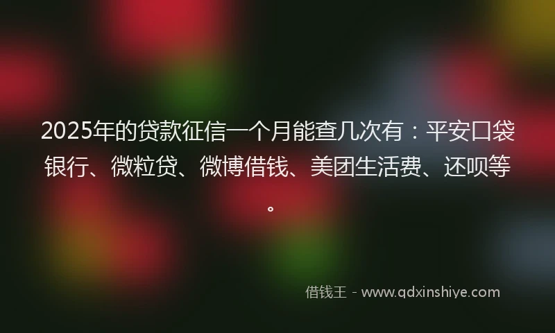 2025年的贷款征信一个月能查几次有：平安口袋银行、微粒贷、微博借钱、美团生活费、还呗等。