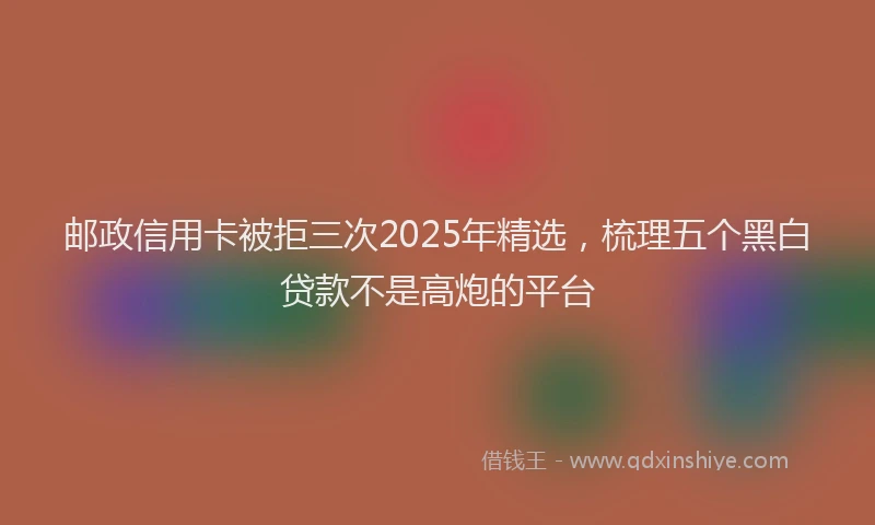 邮政信用卡被拒三次2025年精选，梳理五个黑白贷款不是高炮的平台