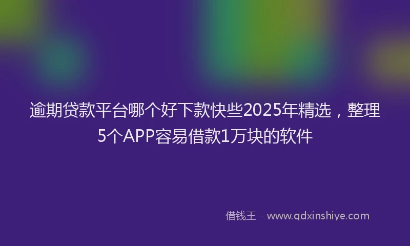 逾期贷款平台哪个好下款快些2025年精选，整理5个APP容易借款1万块的软件