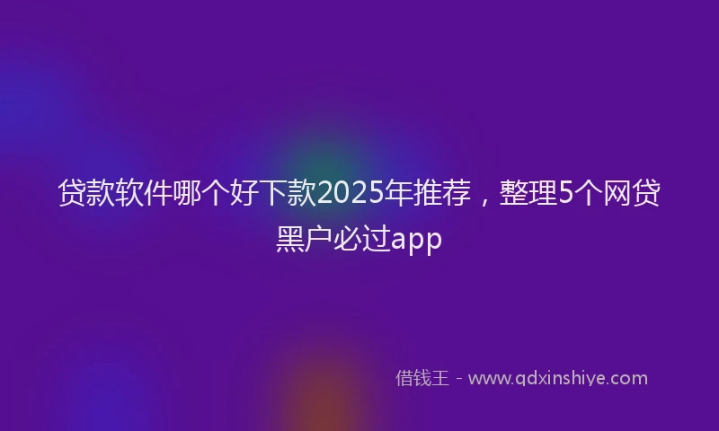 贷款软件哪个好下款2025年推荐，整理5个网贷黑户必过app