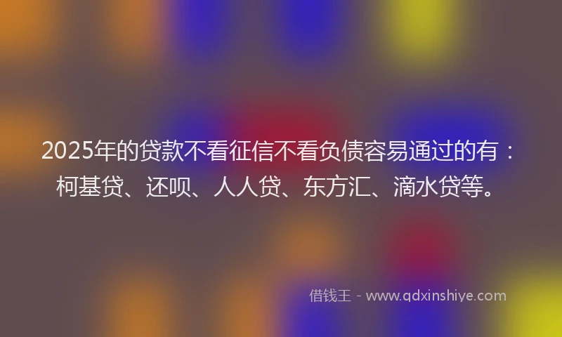 2025年的贷款不看征信不看负债容易通过的有：柯基贷、还呗、人人贷、东方汇、滴水贷等。