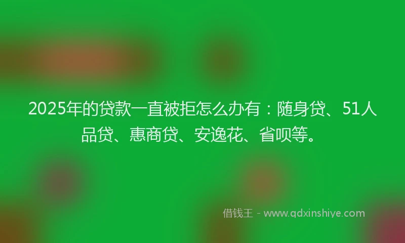 2025年的贷款一直被拒怎么办有：随身贷、51人品贷、惠商贷、安逸花、省呗等。