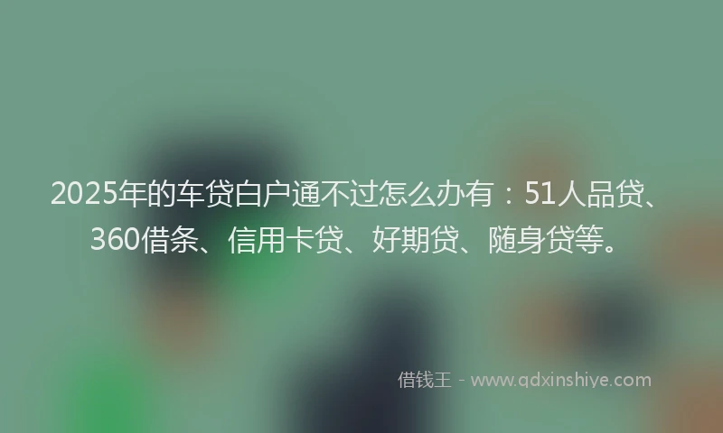 2025年的车贷白户通不过怎么办有：51人品贷、360借条、信用卡贷、好期贷、随身贷等。