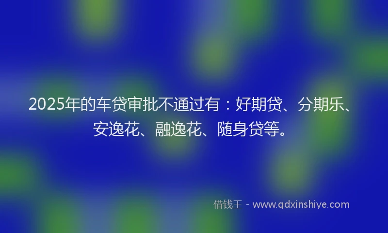 2025年的车贷审批不通过有：好期贷、分期乐、安逸花、融逸花、随身贷等。