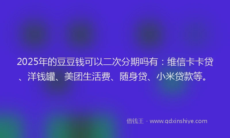 2025年的豆豆钱可以二次分期吗有：维信卡卡贷、洋钱罐、美团生活费、随身贷、小米贷款等。