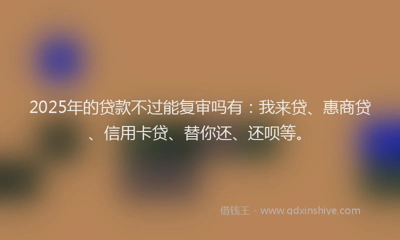 2025年的贷款不过能复审吗有：我来贷、惠商贷、信用卡贷、替你还、还呗等。