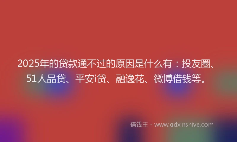 2025年的贷款通不过的原因是什么有：投友圈、51人品贷、平安i贷、融逸花、微博借钱等。