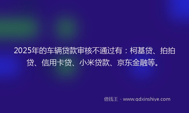 2025年的车辆贷款审核不通过有：柯基贷、拍拍贷、信用卡贷、小米贷款、京东金融等。