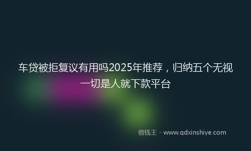 车贷被拒复议有用吗2025年推荐，归纳五个无视一切是人就下款平台