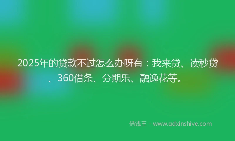 2025年的贷款不过怎么办呀有：我来贷、读秒贷、360借条、分期乐、融逸花等。