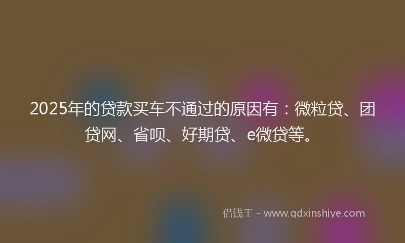 2025年的贷款买车不通过的原因有：微粒贷、团贷网、省呗、好期贷、e微贷等。