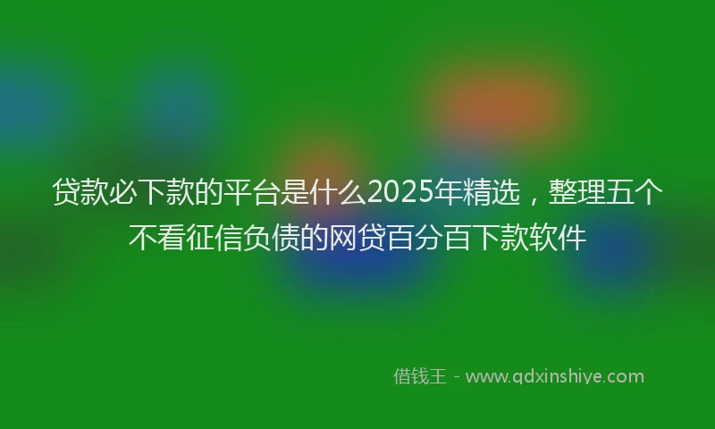 贷款必下款的平台是什么2025年精选，整理五个不看征信负债的网贷百分百下款软件