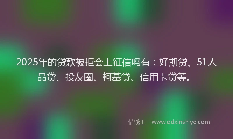 2025年的贷款被拒会上征信吗有：好期贷、51人品贷、投友圈、柯基贷、信用卡贷等。