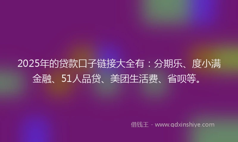2025年的贷款口子链接大全有：分期乐、度小满金融、51人品贷、美团生活费、省呗等。