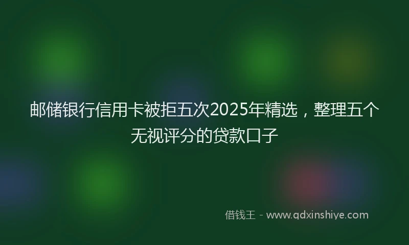 邮储银行信用卡被拒五次2025年精选，整理五个无视评分的贷款口子