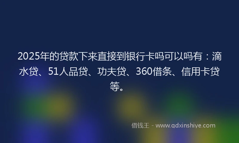2025年的贷款下来直接到银行卡吗可以吗有：滴水贷、51人品贷、功夫贷、360借条、信用卡贷等。