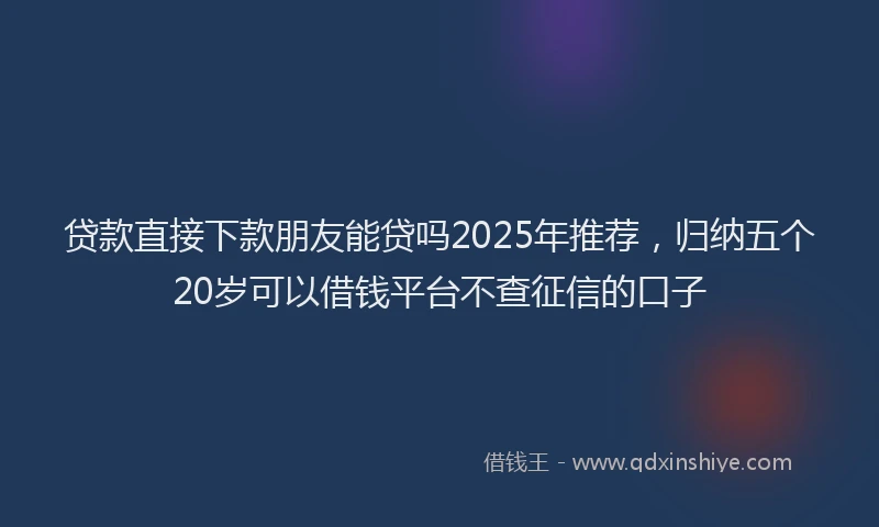 贷款直接下款朋友能贷吗2025年推荐，归纳五个20岁可以借钱平台不查征信的口子